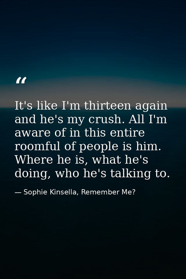 It's like I'm thirteen again and he's my crush. All I'm aware of in this entire roomful of people is him. Where he is, w — Sophie Kinsella, Remember Me?
