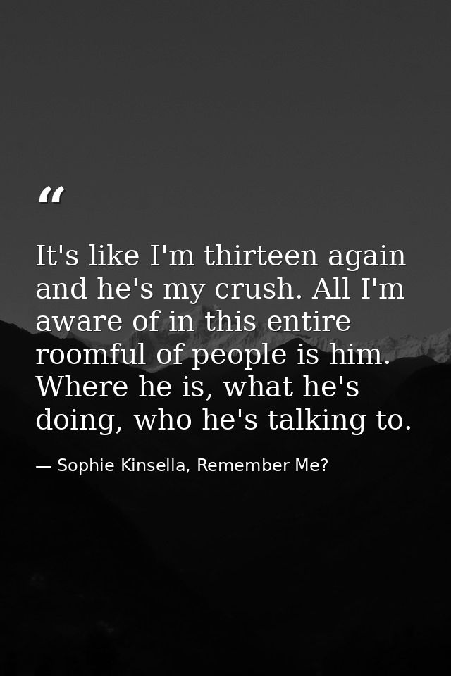 It's like I'm thirteen again and he's my crush. All I'm aware of in this entire roomful of people is him. Where he is, w — Sophie Kinsella, Remember Me?