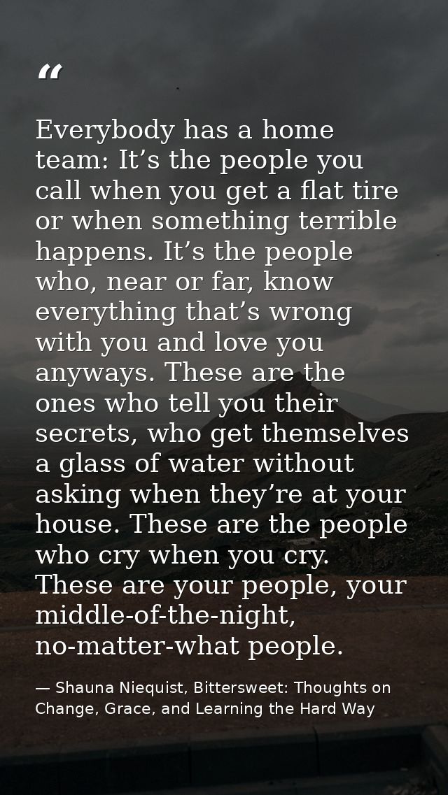 Everybody has a home team: It’s the people you call when you get a flat tire or when something terrible happens. It’s th — Shauna Niequist, Bittersweet: Thoughts on Change, Grace, and Learning the Hard Way