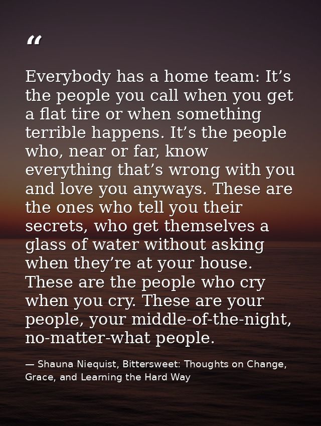 Everybody has a home team: It’s the people you call when you get a flat tire or when something terrible happens. It’s th — Shauna Niequist, Bittersweet: Thoughts on Change, Grace, and Learning the Hard Way
