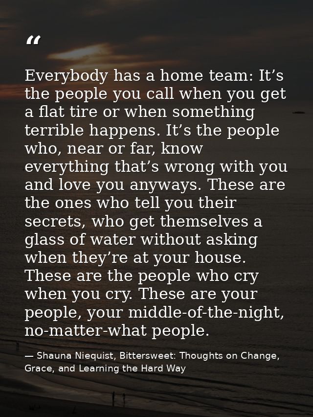 Everybody has a home team: It’s the people you call when you get a flat tire or when something terrible happens. It’s th — Shauna Niequist, Bittersweet: Thoughts on Change, Grace, and Learning the Hard Way