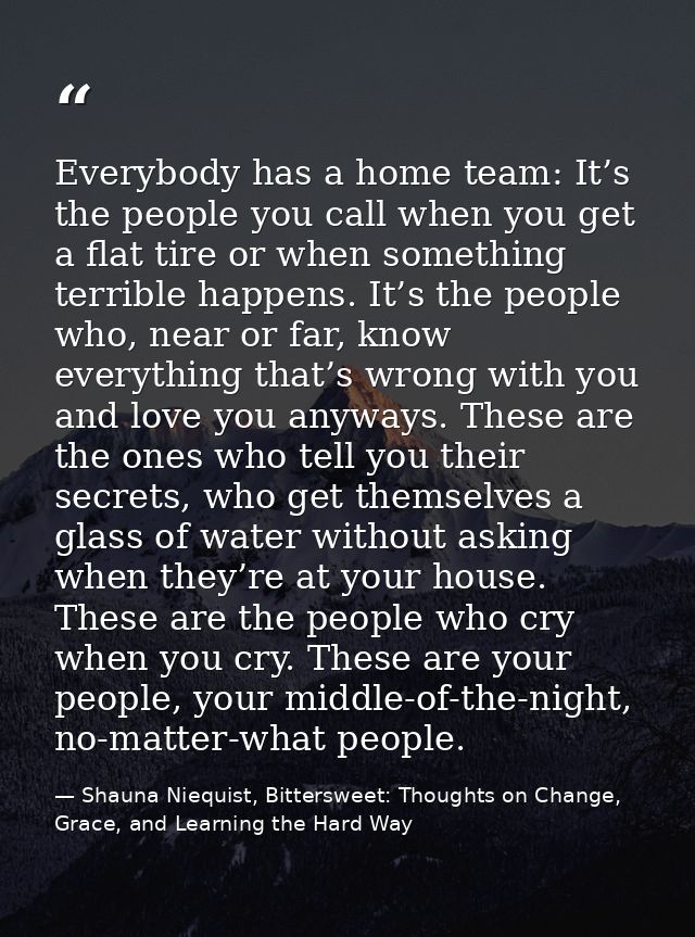 Everybody has a home team: It’s the people you call when you get a flat tire or when something terrible happens. It’s th — Shauna Niequist, Bittersweet: Thoughts on Change, Grace, and Learning the Hard Way