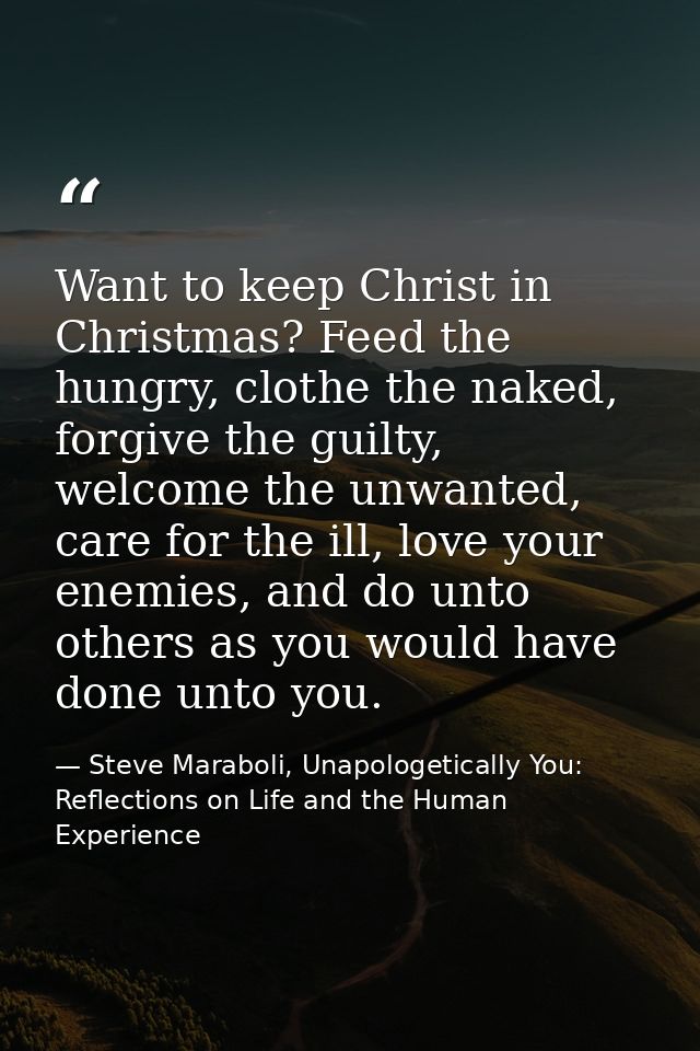 Want to keep Christ in Christmas? Feed the hungry, clothe the naked, forgive the guilty, welcome the unwanted, care for  — Steve Maraboli, Unapologetically You: Reflections on Life and the Human Experience