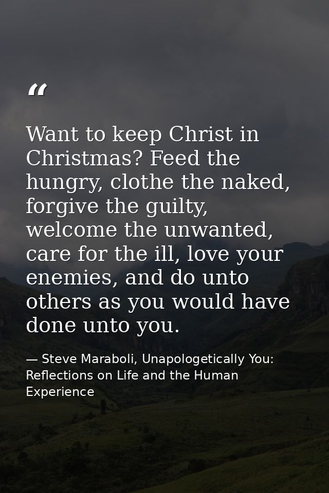 Want to keep Christ in Christmas? Feed the hungry, clothe the naked, forgive the guilty, welcome the unwanted, care for  — Steve Maraboli, Unapologetically You: Reflections on Life and the Human Experience