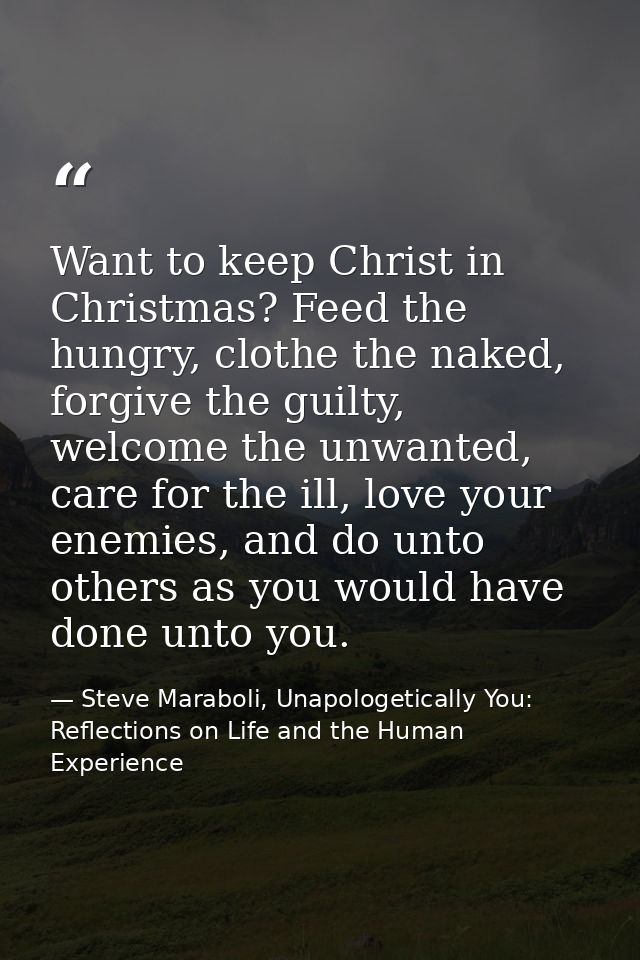 Want to keep Christ in Christmas? Feed the hungry, clothe the naked, forgive the guilty, welcome the unwanted, care for  — Steve Maraboli, Unapologetically You: Reflections on Life and the Human Experience