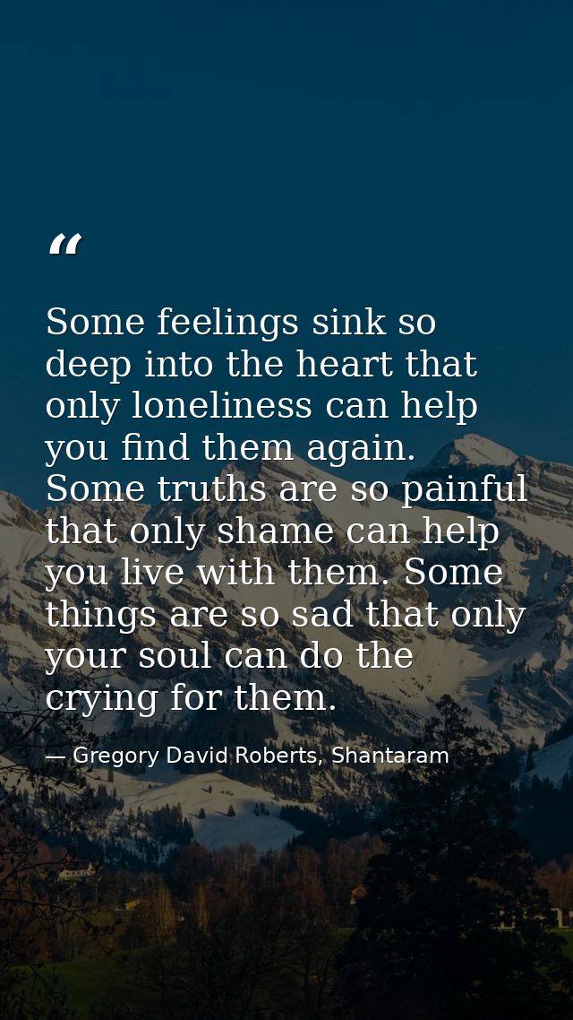 Some feelings sink so deep into the heart that only loneliness can help you find them again. Some truths are so painful  — Gregory David Roberts, Shantaram