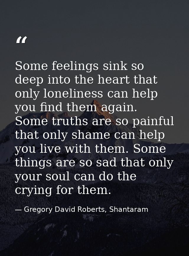 Some feelings sink so deep into the heart that only loneliness can help you find them again. Some truths are so painful  — Gregory David Roberts, Shantaram