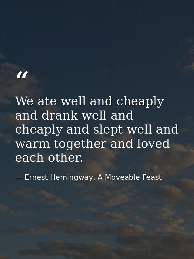 We ate well and cheaply and drank well and cheaply and slept well and warm together and loved each other. — Ernest Hemingway, A Moveable Feast