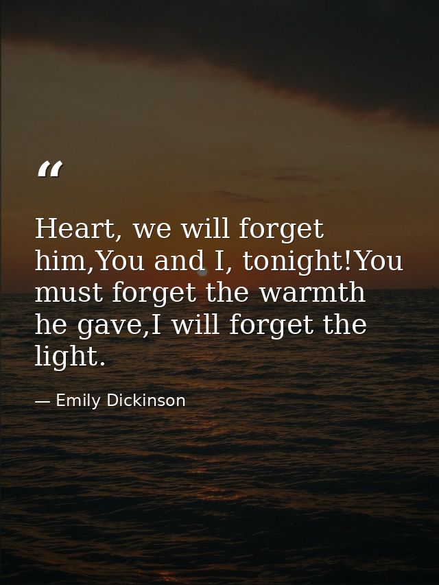 Heart, we will forget him,You and I, tonight!You must forget the warmth he gave,I will forget the light. — Emily Dickinson