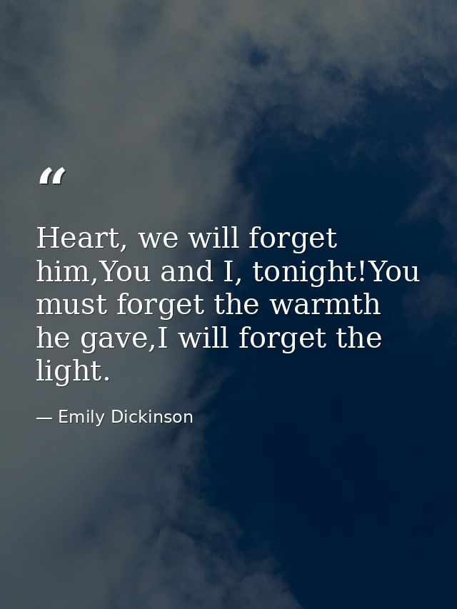 Heart, we will forget him,You and I, tonight!You must forget the warmth he gave,I will forget the light. — Emily Dickinson