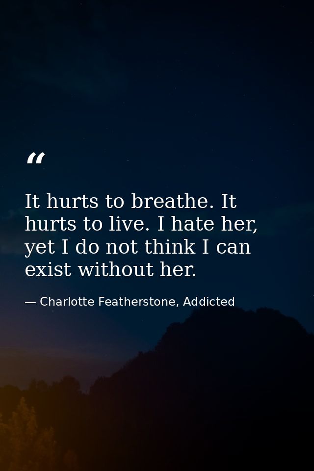 It hurts to breathe. It hurts to live. I hate her, yet I do not think I can exist without her. — Charlotte Featherstone, Addicted