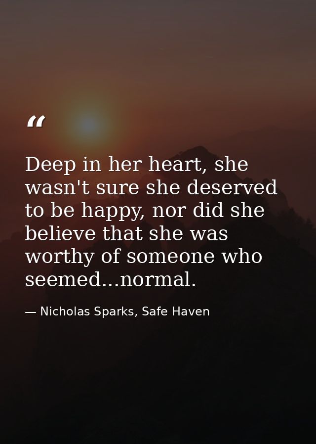 Deep in her heart, she wasn't sure she deserved to be happy, nor did she believe that she was worthy of someone who seem — Nicholas Sparks, Safe Haven