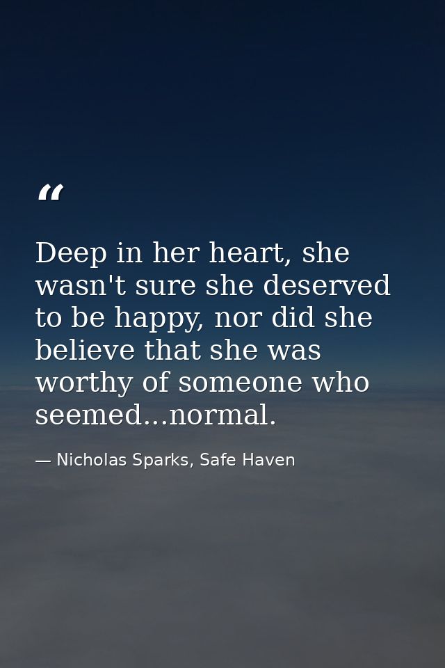 Deep in her heart, she wasn't sure she deserved to be happy, nor did she believe that she was worthy of someone who seem — Nicholas Sparks, Safe Haven