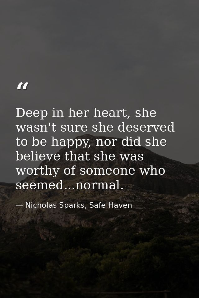 Deep in her heart, she wasn't sure she deserved to be happy, nor did she believe that she was worthy of someone who seem — Nicholas Sparks, Safe Haven