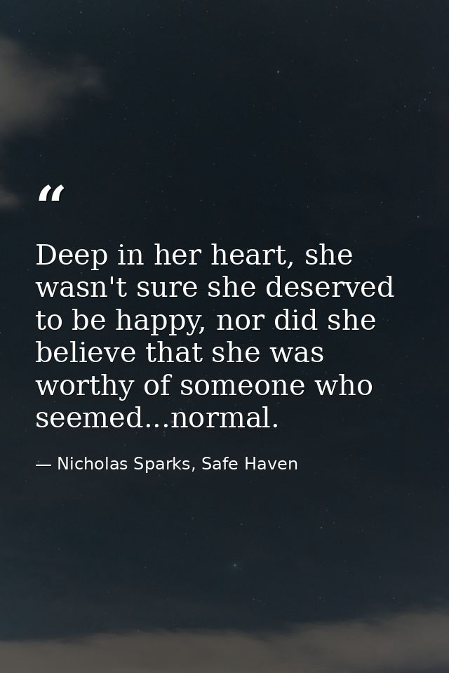 Deep in her heart, she wasn't sure she deserved to be happy, nor did she believe that she was worthy of someone who seem — Nicholas Sparks, Safe Haven
