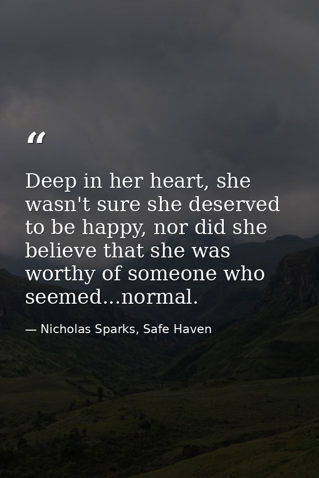 Deep in her heart, she wasn't sure she deserved to be happy, nor did she believe that she was worthy of someone who seem — Nicholas Sparks, Safe Haven