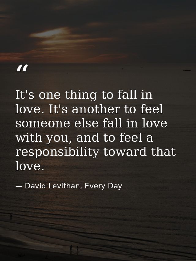 It's one thing to fall in love. It's another to feel someone else fall in love with you, and to feel a responsibility to — David Levithan, Every Day