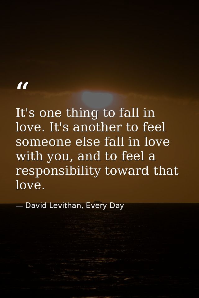 It's one thing to fall in love. It's another to feel someone else fall in love with you, and to feel a responsibility to — David Levithan, Every Day