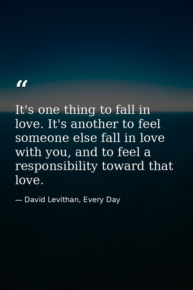 It's one thing to fall in love. It's another to feel someone else fall in love with you, and to feel a responsibility to — David Levithan, Every Day