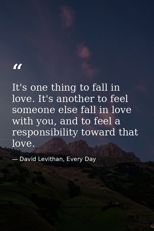 It's one thing to fall in love. It's another to feel someone else fall in love with you, and to feel a responsibility to — David Levithan, Every Day