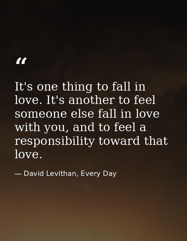 It's one thing to fall in love. It's another to feel someone else fall in love with you, and to feel a responsibility to — David Levithan, Every Day
