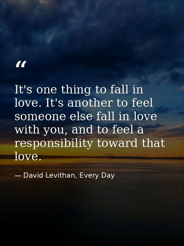 It's one thing to fall in love. It's another to feel someone else fall in love with you, and to feel a responsibility to — David Levithan, Every Day