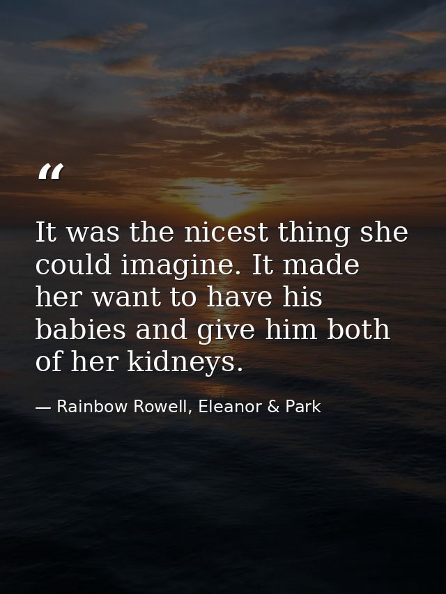 It was the nicest thing she could imagine. It made her want to have his babies and give him both of her kidneys. — Rainbow Rowell, Eleanor & Park