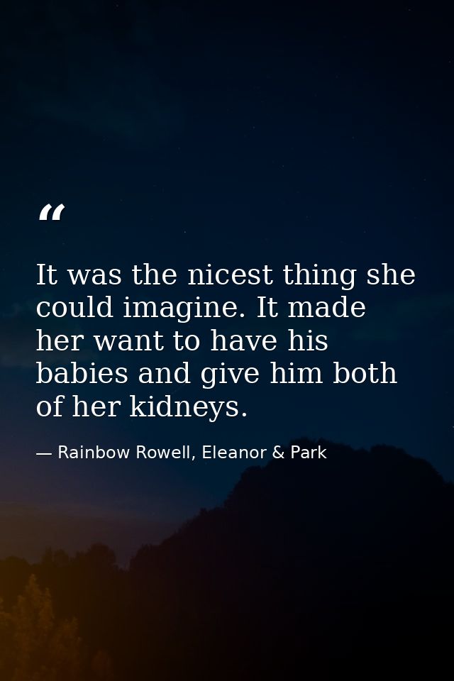 It was the nicest thing she could imagine. It made her want to have his babies and give him both of her kidneys. — Rainbow Rowell, Eleanor & Park
