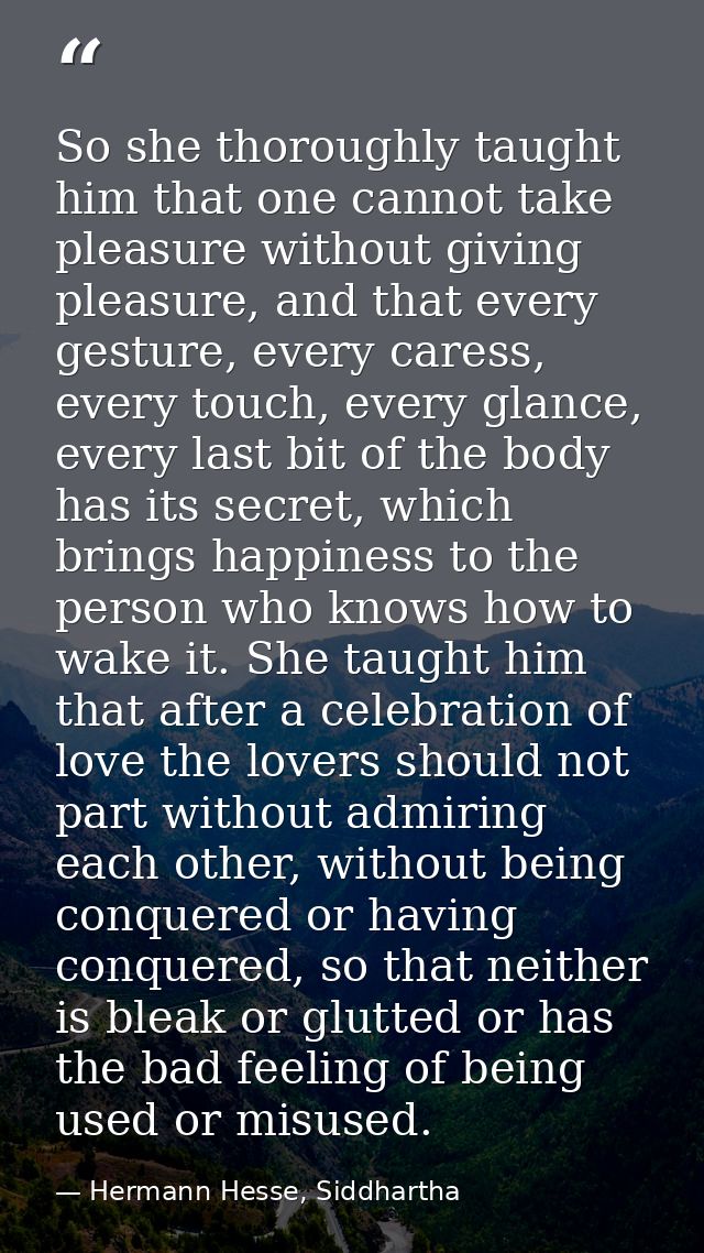 So she thoroughly taught him that one cannot take pleasure without giving pleasure, and that every gesture, every caress — Hermann Hesse, Siddhartha