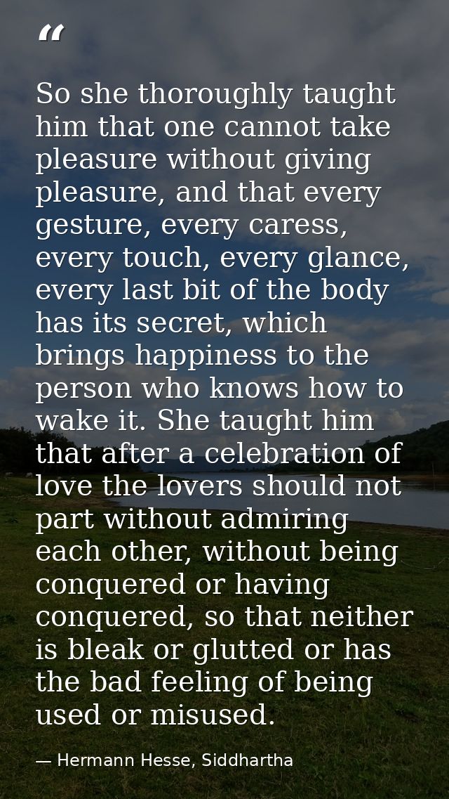 So she thoroughly taught him that one cannot take pleasure without giving pleasure, and that every gesture, every caress — Hermann Hesse, Siddhartha