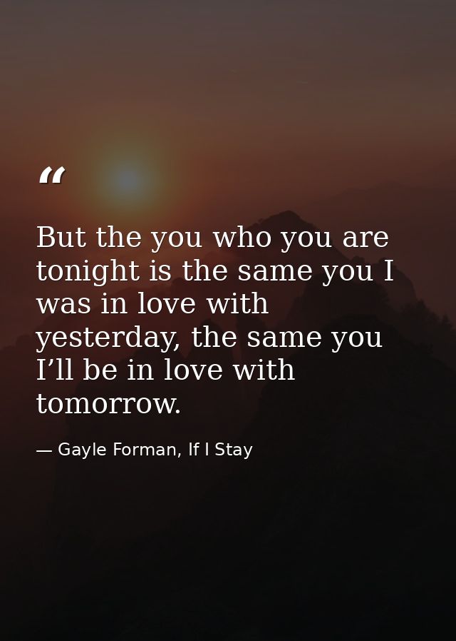 But the you who you are tonight is the same you I was in love with yesterday, the same you I’ll be in love with tomorrow — Gayle Forman, If I Stay