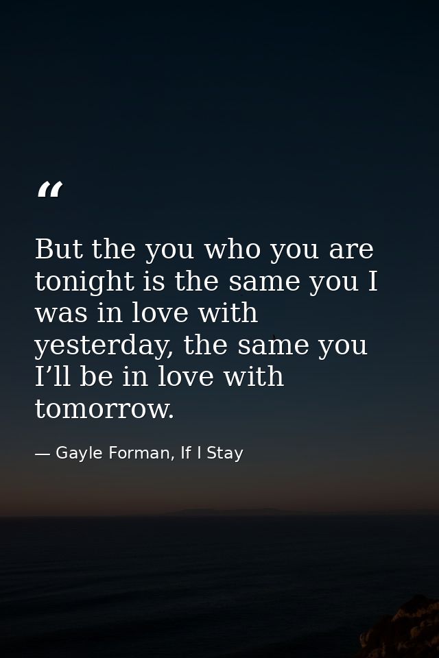But the you who you are tonight is the same you I was in love with yesterday, the same you I’ll be in love with tomorrow — Gayle Forman, If I Stay