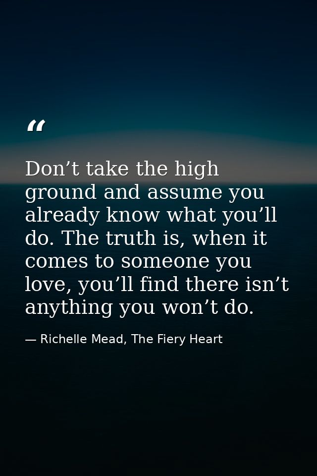 Don’t take the high ground and assume you already know what you’ll do. The truth is, when it comes to someone you love,  — Richelle Mead, The Fiery Heart