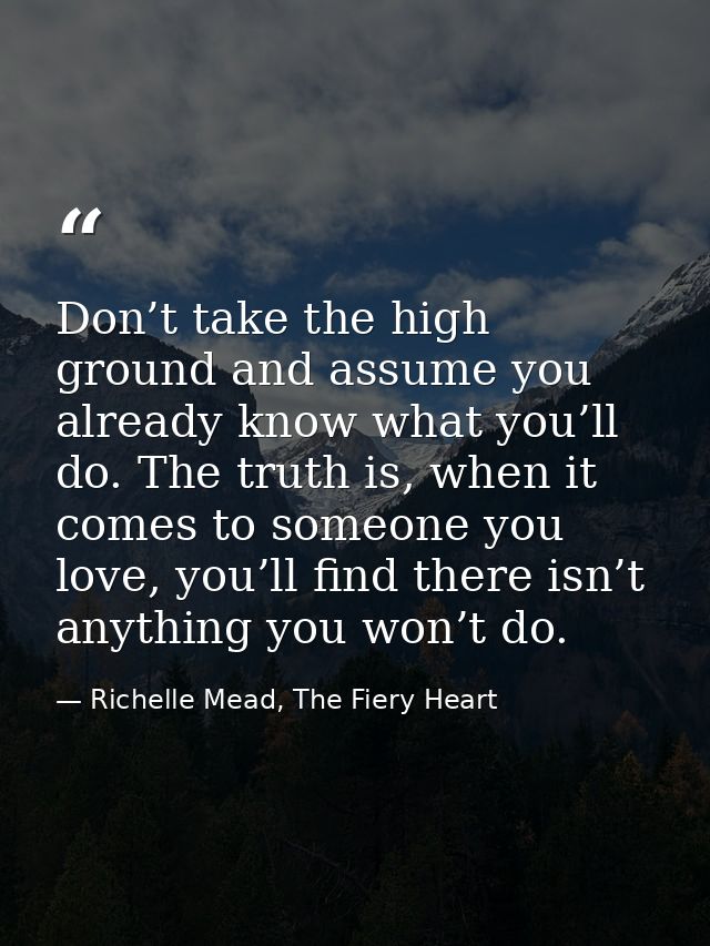 Don’t take the high ground and assume you already know what you’ll do. The truth is, when it comes to someone you love,  — Richelle Mead, The Fiery Heart