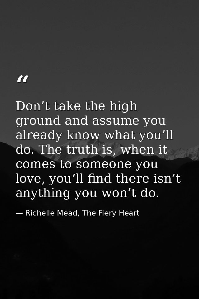 Don’t take the high ground and assume you already know what you’ll do. The truth is, when it comes to someone you love,  — Richelle Mead, The Fiery Heart