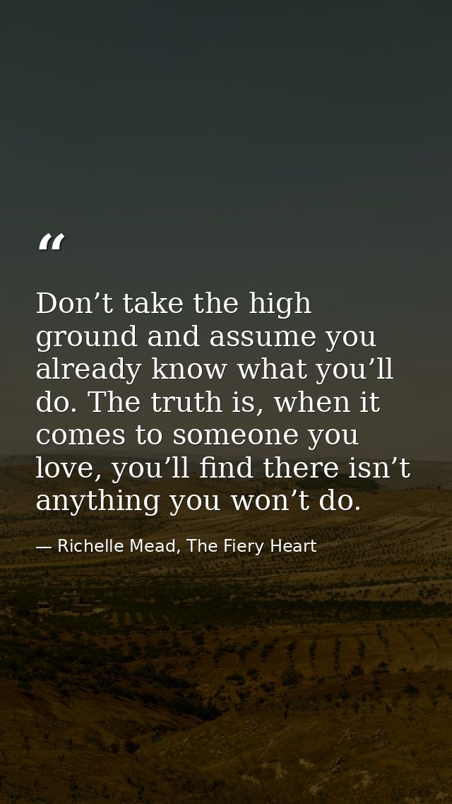 Don’t take the high ground and assume you already know what you’ll do. The truth is, when it comes to someone you love,  — Richelle Mead, The Fiery Heart