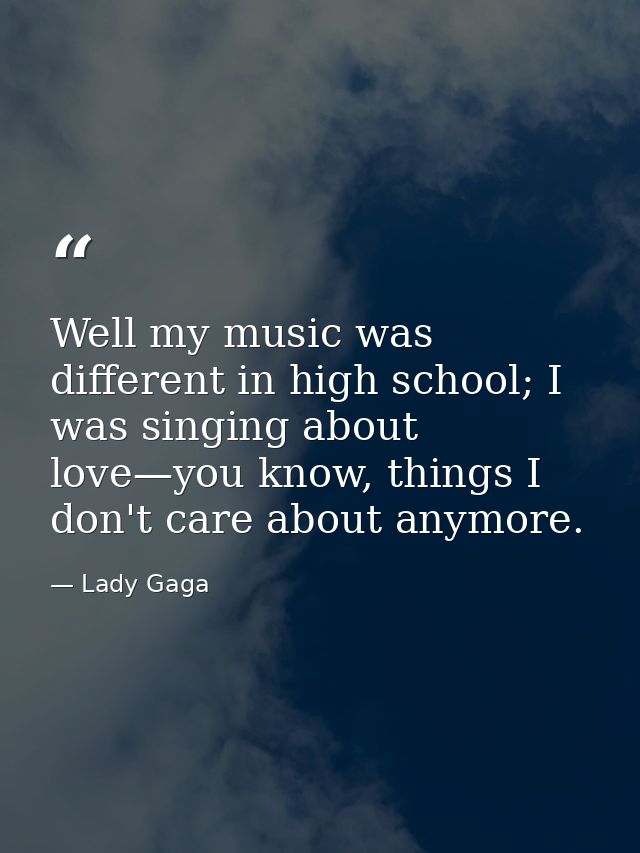 Well my music was different in high school; I was singing about love—you know, things I don't care about anymore. — Lady Gaga