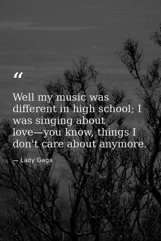 Well my music was different in high school; I was singing about love—you know, things I don't care about anymore. — Lady Gaga