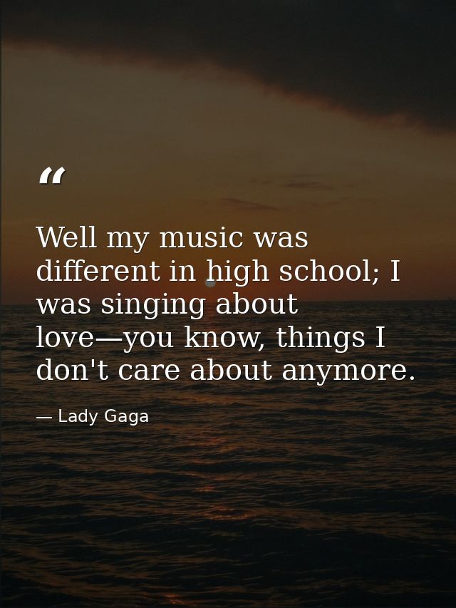 Well my music was different in high school; I was singing about love—you know, things I don't care about anymore. — Lady Gaga