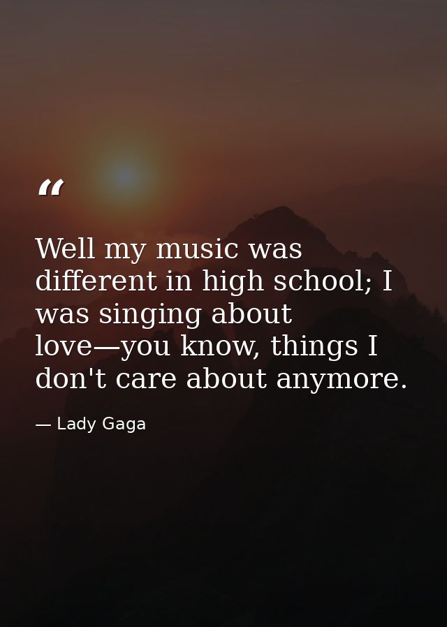 Well my music was different in high school; I was singing about love—you know, things I don't care about anymore. — Lady Gaga