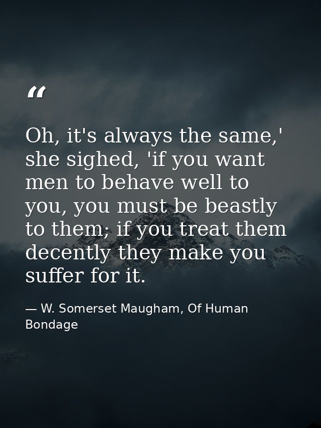 Oh, it's always the same,' she sighed, 'if you want men to behave well to you, you must be beastly to them; if you treat — W. Somerset Maugham, Of Human Bondage