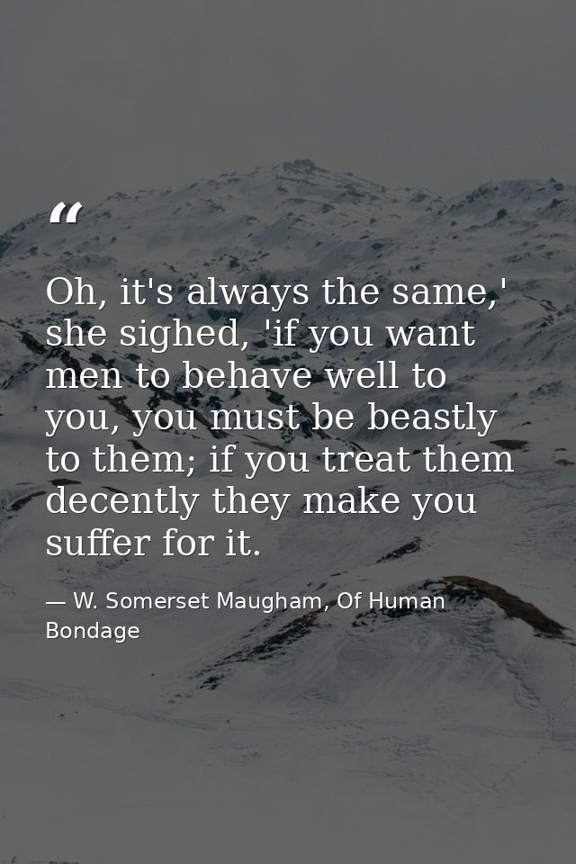 Oh, it's always the same,' she sighed, 'if you want men to behave well to you, you must be beastly to them; if you treat — W. Somerset Maugham, Of Human Bondage
