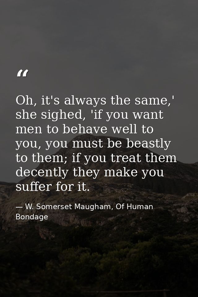 Oh, it's always the same,' she sighed, 'if you want men to behave well to you, you must be beastly to them; if you treat — W. Somerset Maugham, Of Human Bondage