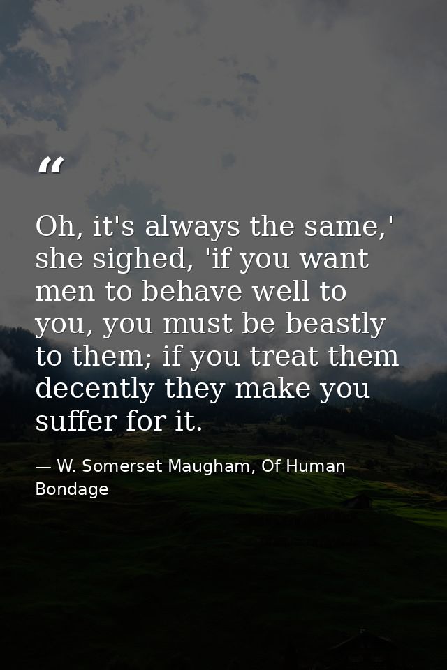 Oh, it's always the same,' she sighed, 'if you want men to behave well to you, you must be beastly to them; if you treat — W. Somerset Maugham, Of Human Bondage