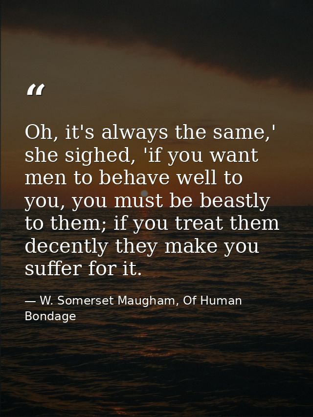 Oh, it's always the same,' she sighed, 'if you want men to behave well to you, you must be beastly to them; if you treat — W. Somerset Maugham, Of Human Bondage