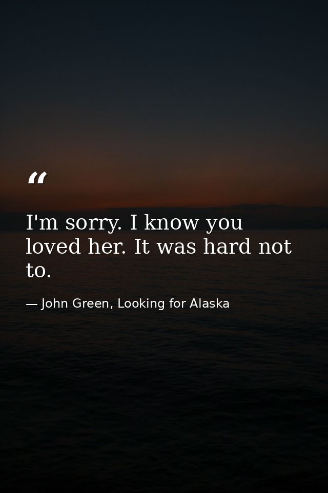 I'm sorry. I know you loved her. It was hard not to. — John Green, Looking for Alaska