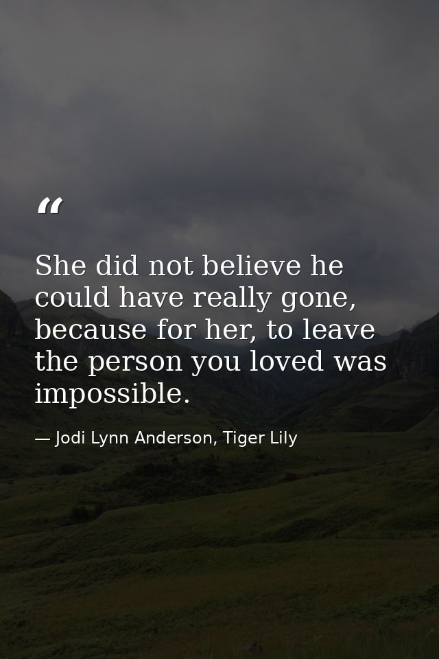 She did not believe he could have really gone, because for her, to leave the person you loved was impossible. — Jodi Lynn Anderson, Tiger Lily