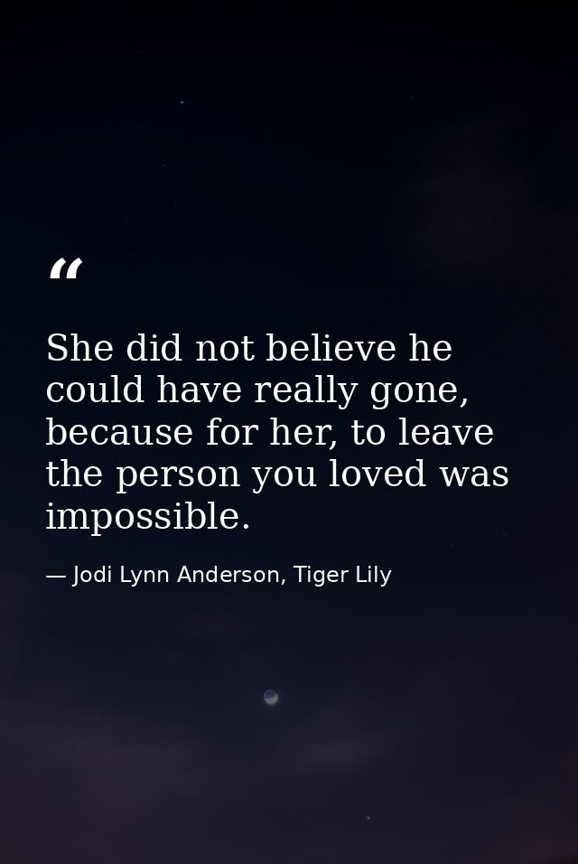 She did not believe he could have really gone, because for her, to leave the person you loved was impossible. — Jodi Lynn Anderson, Tiger Lily