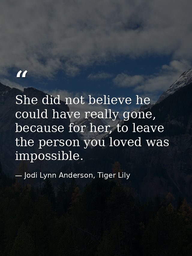 She did not believe he could have really gone, because for her, to leave the person you loved was impossible. — Jodi Lynn Anderson, Tiger Lily
