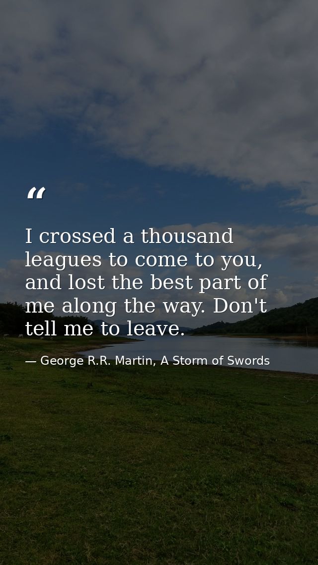 I crossed a thousand leagues to come to you, and lost the best part of me along the way. Don't tell me to leave. — George R.R. Martin, A Storm of Swords